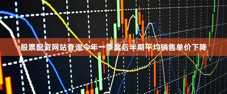 股票配资网站查询今年一季度后半期平均销售单价下降
