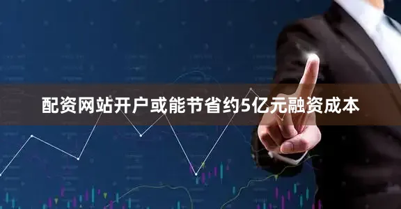 配资网站开户或能节省约5亿元融资成本