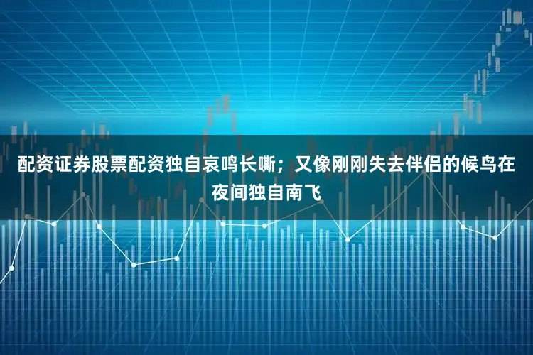 配资证券股票配资独自哀鸣长嘶；又像刚刚失去伴侣的候鸟在夜间独自南飞