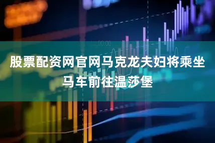 股票配资网官网马克龙夫妇将乘坐马车前往温莎堡