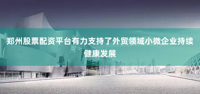 郑州股票配资平台有力支持了外贸领域小微企业持续健康发展