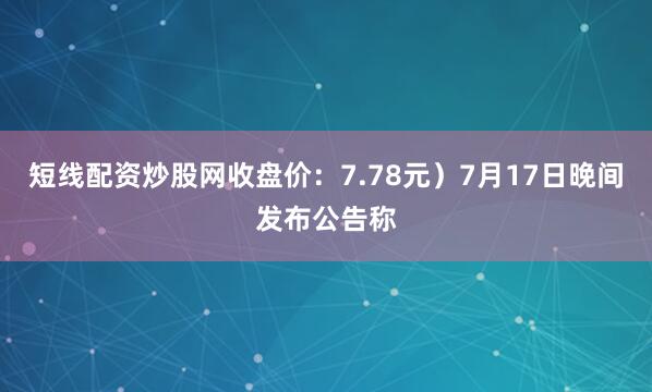 短线配资炒股网收盘价：7.78元）7月17日晚间发布公告称