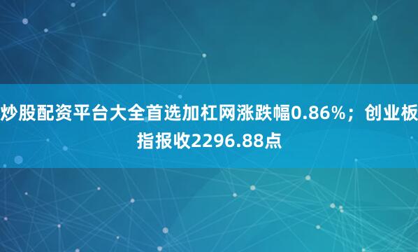 炒股配资平台大全首选加杠网涨跌幅0.86%;创业板指报收2296.88点