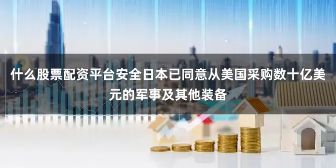 什么股票配资平台安全日本已同意从美国采购数十亿美元的军事及其他装备