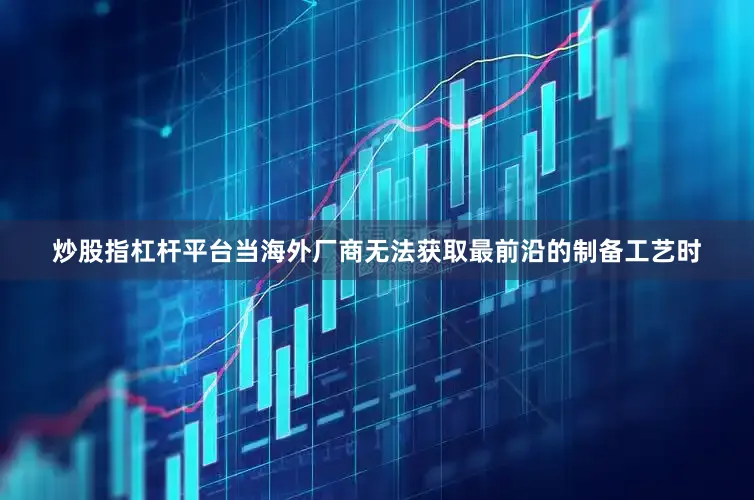 炒股指杠杆平台当海外厂商无法获取最前沿的制备工艺时
