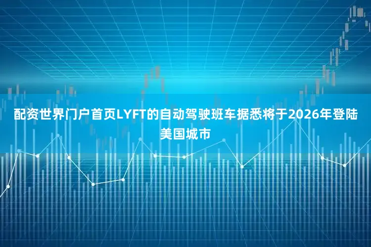 配资世界门户首页LYFT的自动驾驶班车据悉将于2026年登陆美国城市