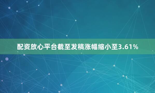 配资放心平台截至发稿涨幅缩小至3.61%