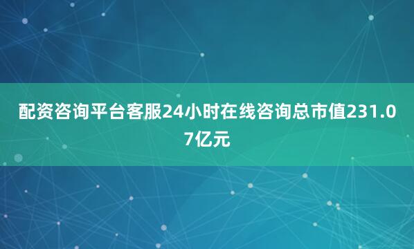 配资咨询平台客服24小时在线咨询总市值231.07亿元