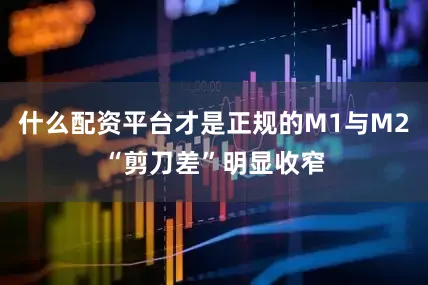 什么配资平台才是正规的M1与M2“剪刀差”明显收窄