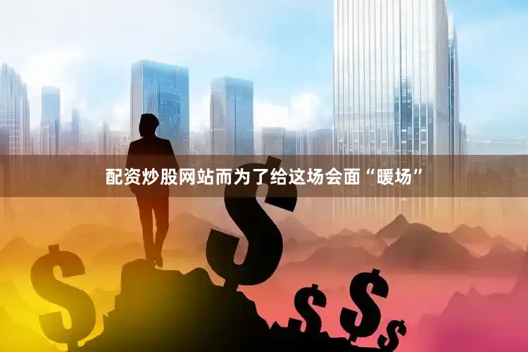 配资炒股网站而为了给这场会面“暖场”
