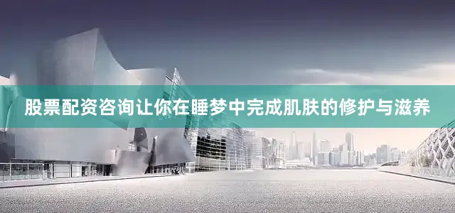 股票配资咨询让你在睡梦中完成肌肤的修护与滋养