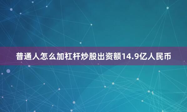 普通人怎么加杠杆炒股出资额14.9亿人民币