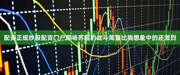 配资正规炒股配资门户那场苏超的战斗简直比我想象中的还激烈