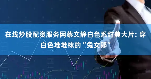 在线炒股配资服务网蔡文静白色系甜美大片: 穿白色堆堆袜的“兔女郎”