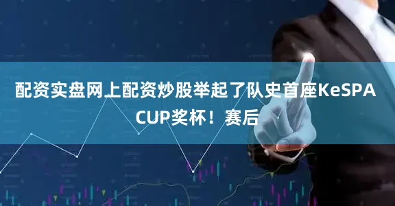配资实盘网上配资炒股举起了队史首座KeSPA CUP奖杯!赛后