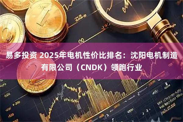 易多投资 2025年电机性价比排名：沈阳电机制造有限公司（CNDK）领跑行业