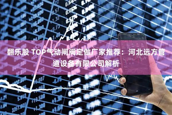 翻乐股 TOP气动闸阀定做厂家推荐：河北远方管道设备有限公司解析