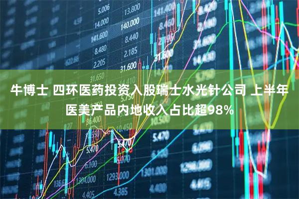 牛博士 四环医药投资入股瑞士水光针公司 上半年医美产品内地收入占比超98%