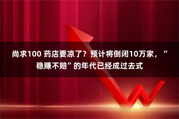 尚求100 药店要凉了？预计将倒闭10万家，“稳赚不赔”的年代已经成过去式