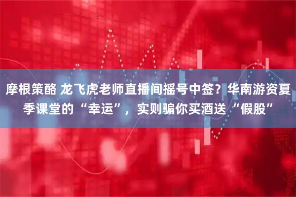 摩根策酪 龙飞虎老师直播间摇号中签？华南游资夏季课堂的 “幸运”，实则骗你买酒送 “假股”