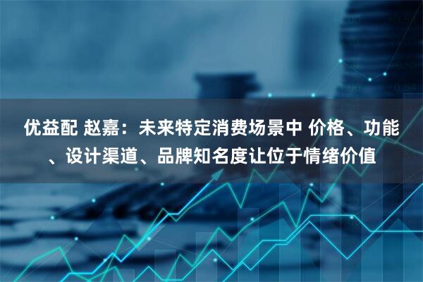 优益配 赵嘉：未来特定消费场景中 价格、功能、设计渠道、品牌知名度让位于情绪价值
