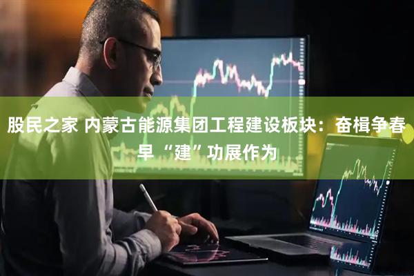 股民之家 内蒙古能源集团工程建设板块：奋楫争春早 “建”功展作为