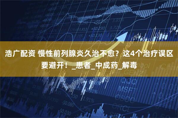 浩广配资 慢性前列腺炎久治不愈？这4个治疗误区要避开！_患者_中成药_解毒
