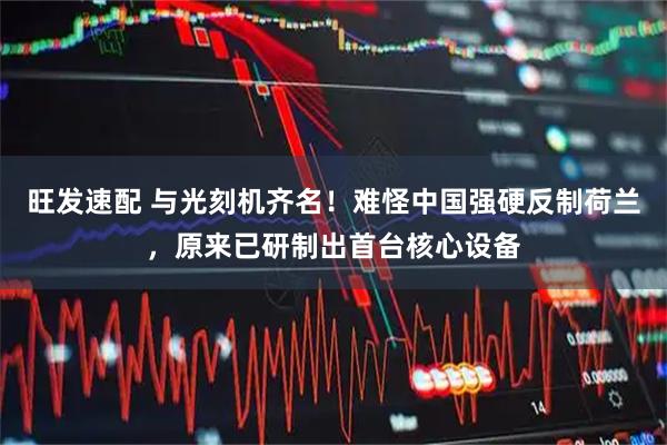 旺发速配 与光刻机齐名！难怪中国强硬反制荷兰，原来已研制出首台核心设备