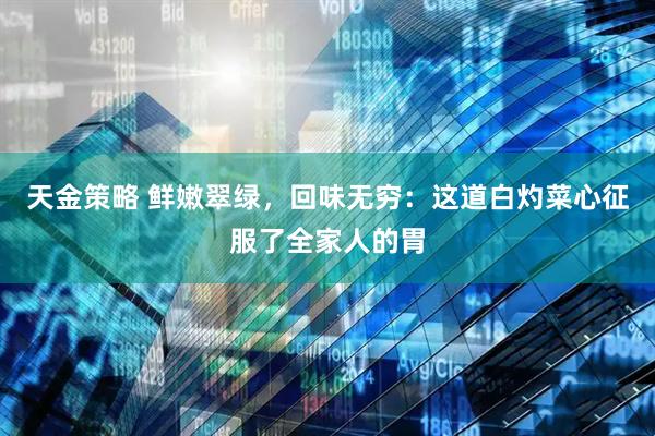 天金策略 鲜嫩翠绿，回味无穷：这道白灼菜心征服了全家人的胃