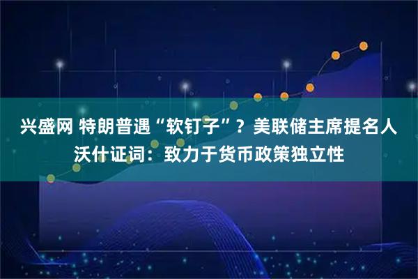 兴盛网 特朗普遇“软钉子”？美联储主席提名人沃什证词：致力于货币政策独立性