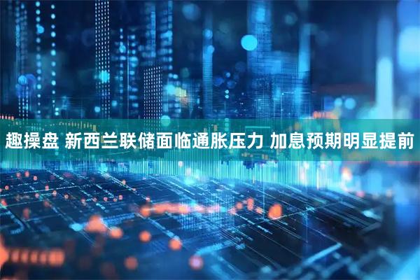 趣操盘 新西兰联储面临通胀压力 加息预期明显提前