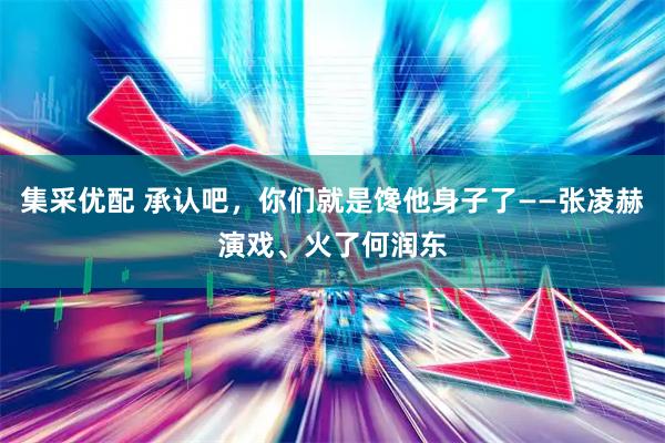 集采优配 承认吧，你们就是馋他身子了——张凌赫演戏、火了何润东