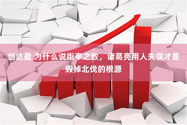 创达盈 为什么说街亭之败，诸葛亮用人失误才是毁掉北伐的根源