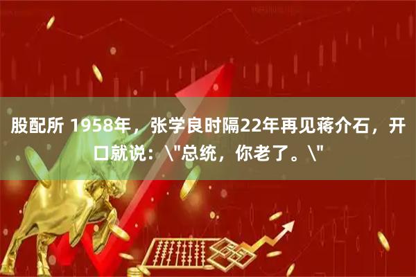 股配所 1958年，张学良时隔22年再见蒋介石，开口就说：＂总统，你老了。＂
