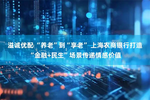 溢诚优配 “养老”到“享老” 上海农商银行打造“金融+民生”场景传递情感价值
