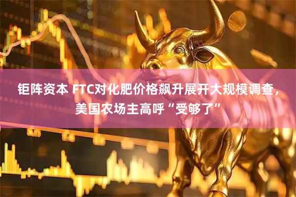 钜阵资本 FTC对化肥价格飙升展开大规模调查，美国农场主高呼“受够了”