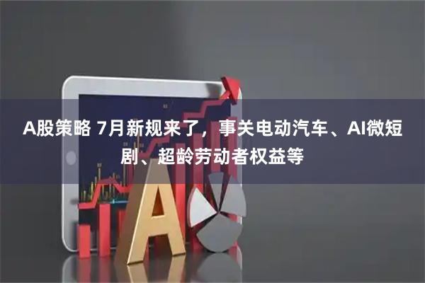 A股策略 7月新规来了，事关电动汽车、AI微短剧、超龄劳动者权益等