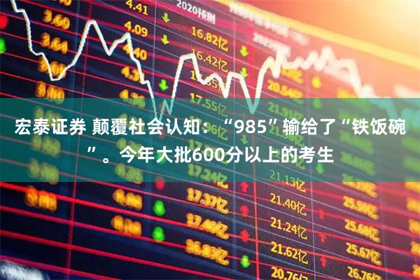 宏泰证券 颠覆社会认知：“985”输给了“铁饭碗”。今年大批600分以上的考生