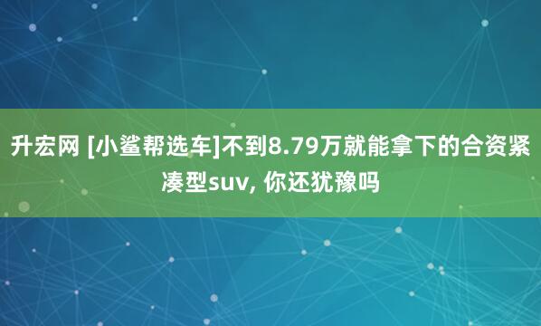 升宏网 [小鲨帮选车]不到8.79万就能拿下的合资紧凑型suv, 你还犹豫吗