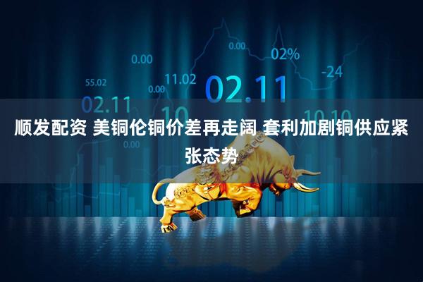 顺发配资 美铜伦铜价差再走阔 套利加剧铜供应紧张态势