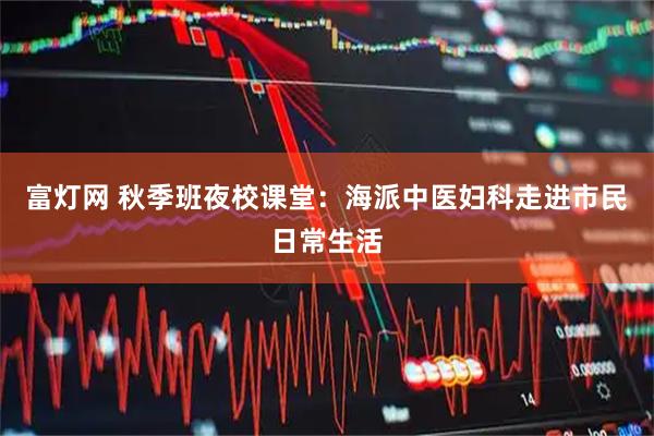 富灯网 秋季班夜校课堂：海派中医妇科走进市民日常生活